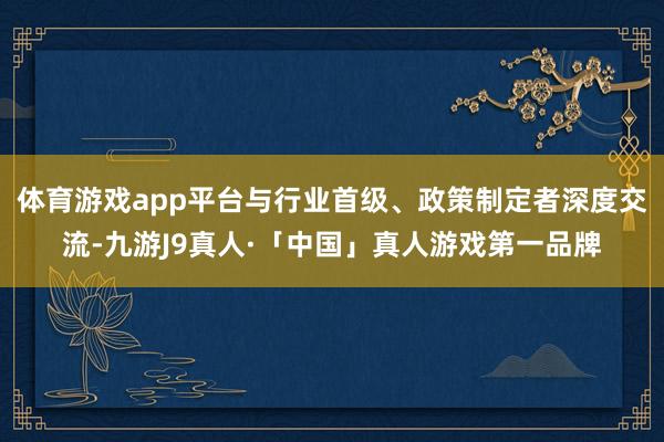 体育游戏app平台与行业首级、政策制定者深度交流-九游J9真人·「中国」真人游戏第一品牌