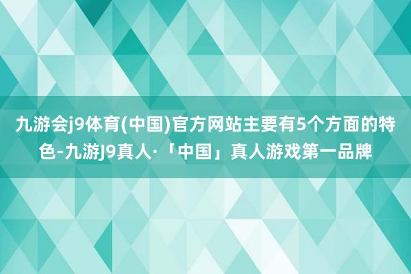 九游会j9体育(中国)官方网站主要有5个方面的特色-九游J9真人·「中国」真人游戏第一品牌