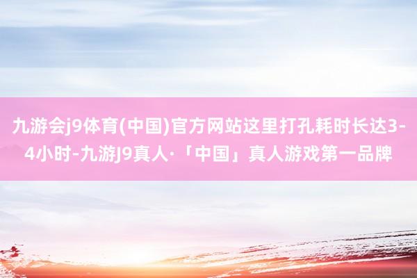 九游会j9体育(中国)官方网站这里打孔耗时长达3-4小时-九游J9真人·「中国」真人游戏第一品牌