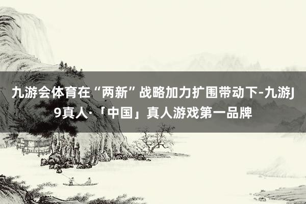 九游会体育在“两新”战略加力扩围带动下-九游J9真人·「中国」真人游戏第一品牌