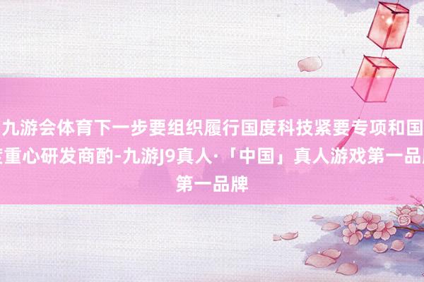九游会体育下一步要组织履行国度科技紧要专项和国度重心研发商酌-九游J9真人·「中国」真人游戏第一品牌