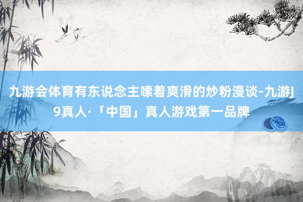 九游会体育有东说念主嗦着爽滑的炒粉漫谈-九游J9真人·「中国」真人游戏第一品牌