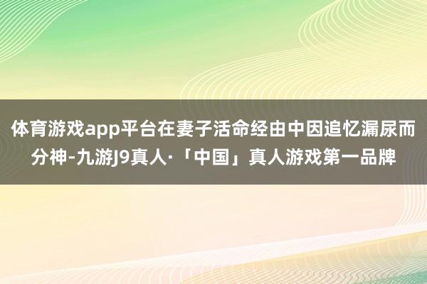 体育游戏app平台在妻子活命经由中因追忆漏尿而分神-九游J9真人·「中国」真人游戏第一品牌