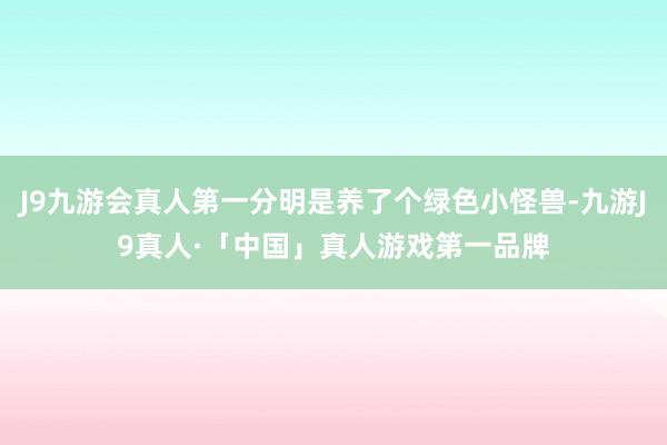 J9九游会真人第一分明是养了个绿色小怪兽-九游J9真人·「中国」真人游戏第一品牌