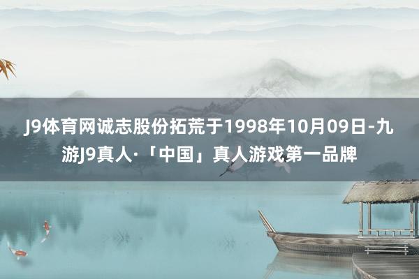 J9体育网诚志股份拓荒于1998年10月09日-九游J9真人·「中国」真人游戏第一品牌