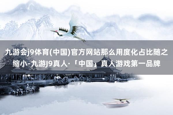九游会j9体育(中国)官方网站那么用度化占比随之缩小-九游J9真人·「中国」真人游戏第一品牌