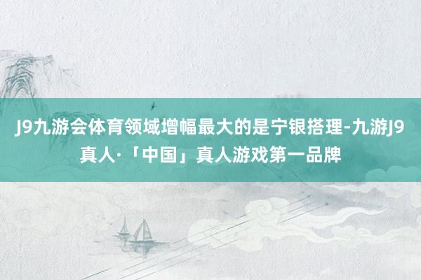 J9九游会体育领域增幅最大的是宁银搭理-九游J9真人·「中国」真人游戏第一品牌