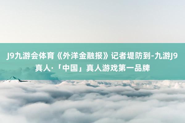 J9九游会体育《外洋金融报》记者堤防到-九游J9真人·「中国」真人游戏第一品牌