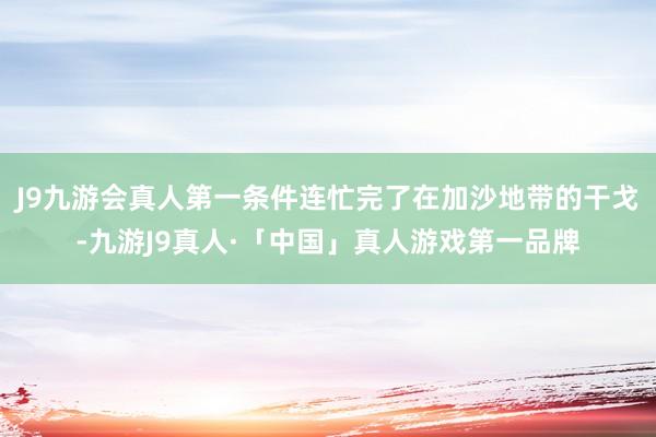 J9九游会真人第一条件连忙完了在加沙地带的干戈-九游J9真人·「中国」真人游戏第一品牌