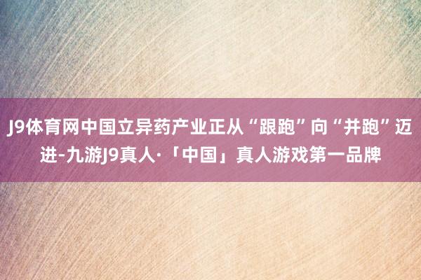 J9体育网中国立异药产业正从“跟跑”向“并跑”迈进-九游J9真人·「中国」真人游戏第一品牌