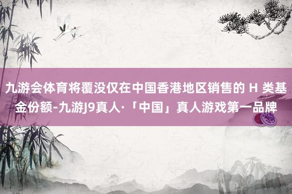 九游会体育将覆没仅在中国香港地区销售的 H 类基金份额-九游J9真人·「中国」真人游戏第一品牌