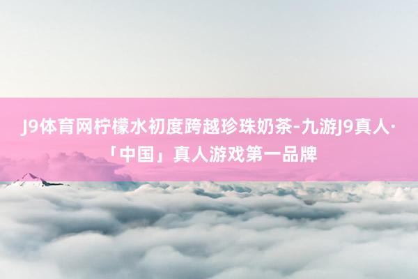 J9体育网柠檬水初度跨越珍珠奶茶-九游J9真人·「中国」真人游戏第一品牌