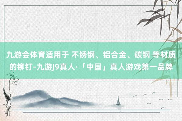九游会体育适用于 不锈钢、铝合金、碳钢 等材质的铆钉-九游J9真人·「中国」真人游戏第一品牌