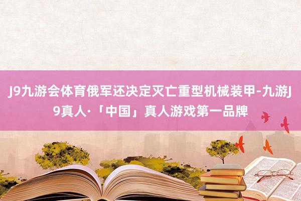 J9九游会体育俄军还决定灭亡重型机械装甲-九游J9真人·「中国」真人游戏第一品牌