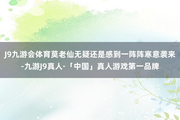 J9九游会体育莫老仙无疑还是感到一阵阵寒意袭来-九游J9真人·「中国」真人游戏第一品牌