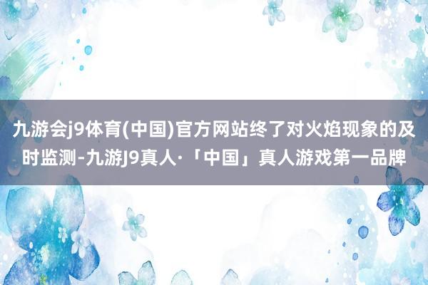 九游会j9体育(中国)官方网站终了对火焰现象的及时监测-九游J9真人·「中国」真人游戏第一品牌