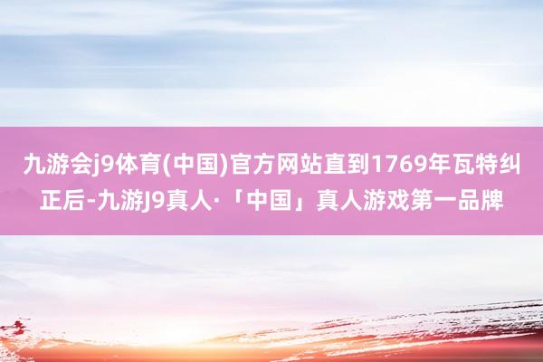 九游会j9体育(中国)官方网站直到1769年瓦特纠正后-九游J9真人·「中国」真人游戏第一品牌