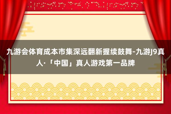九游会体育成本市集深远翻新握续鼓舞-九游J9真人·「中国」真人游戏第一品牌