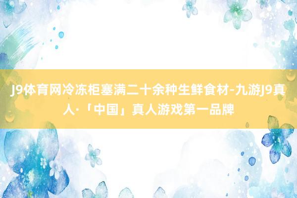 J9体育网冷冻柜塞满二十余种生鲜食材-九游J9真人·「中国」真人游戏第一品牌