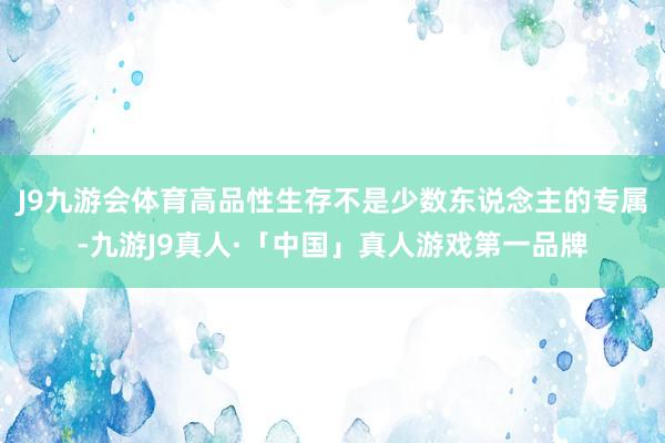 J9九游会体育高品性生存不是少数东说念主的专属-九游J9真人·「中国」真人游戏第一品牌