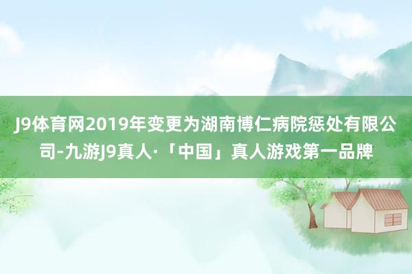 J9体育网2019年变更为湖南博仁病院惩处有限公司-九游J9真人·「中国」真人游戏第一品牌