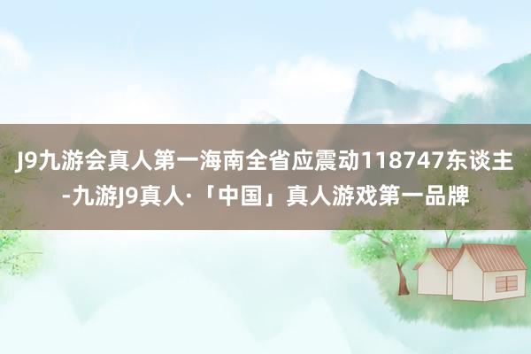 J9九游会真人第一海南全省应震动118747东谈主-九游J9真人·「中国」真人游戏第一品牌