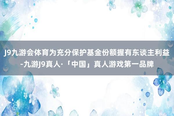 J9九游会体育为充分保护基金份额握有东谈主利益-九游J9真人·「中国」真人游戏第一品牌