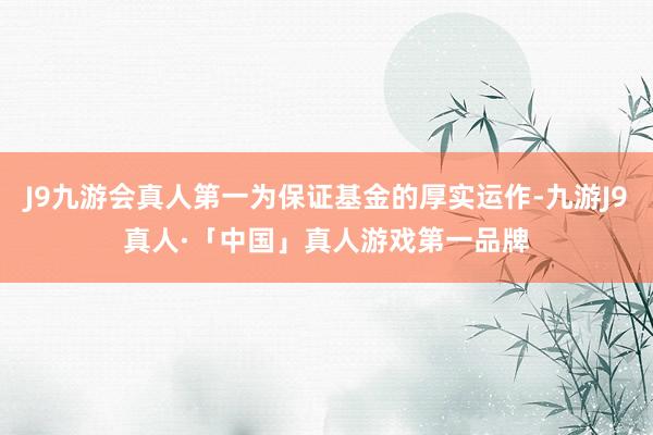 J9九游会真人第一为保证基金的厚实运作-九游J9真人·「中国」真人游戏第一品牌