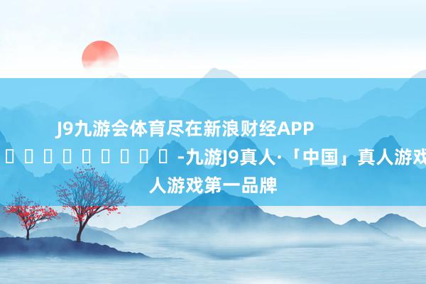 J9九游会体育尽在新浪财经APP            													-九游J9真人·「中国」真人游戏第一品牌