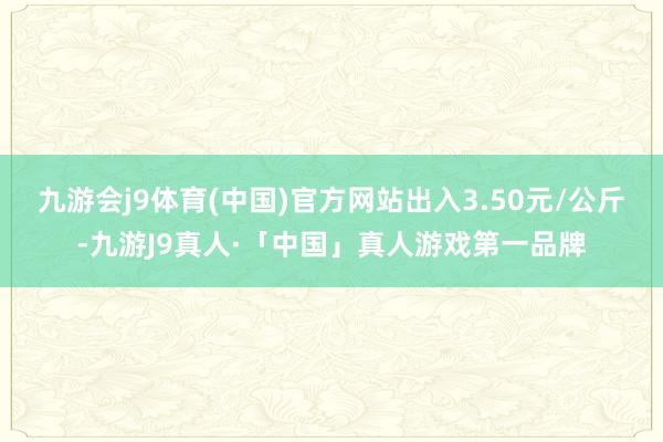 九游会j9体育(中国)官方网站出入3.50元/公斤-九游J9真人·「中国」真人游戏第一品牌