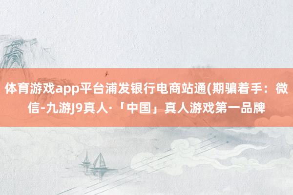 体育游戏app平台浦发银行电商站通(期骗着手：微信-九游J9真人·「中国」真人游戏第一品牌