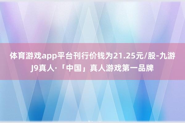 体育游戏app平台刊行价钱为21.25元/股-九游J9真人·「中国」真人游戏第一品牌
