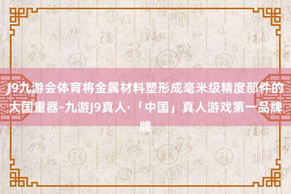 J9九游会体育将金属材料塑形成毫米级精度部件的大国重器-九游J9真人·「中国」真人游戏第一品牌