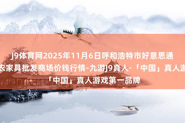 J9体育网2025年11月6日呼和浩特市好意思通首府无公害农家具批发商场价钱行情-九游J9真人·「中国」真人游戏第一品牌