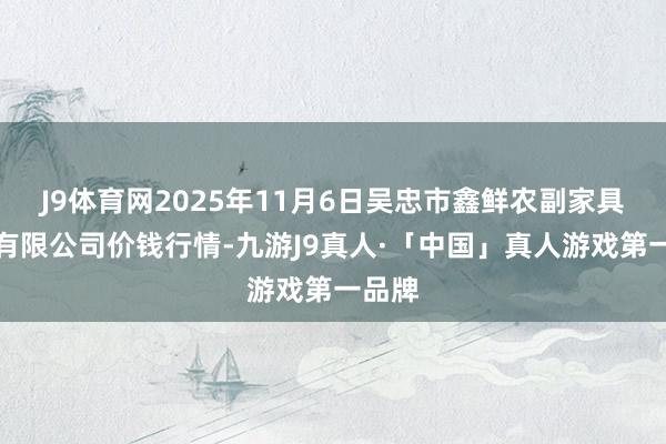 J9体育网2025年11月6日吴忠市鑫鲜农副家具市集有限公司价钱行情-九游J9真人·「中国」真人游戏第一品牌