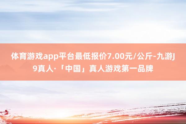 体育游戏app平台最低报价7.00元/公斤-九游J9真人·「中国」真人游戏第一品牌