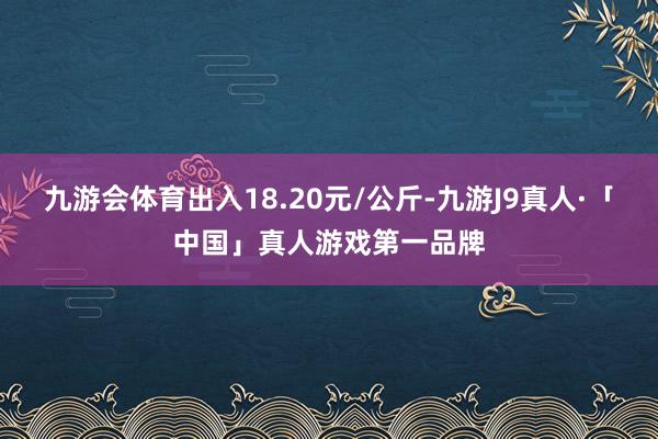 九游会体育出入18.20元/公斤-九游J9真人·「中国」真人游戏第一品牌