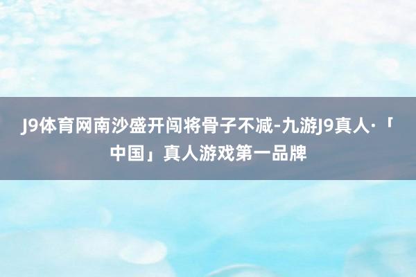 J9体育网南沙盛开闯将骨子不减-九游J9真人·「中国」真人游戏第一品牌