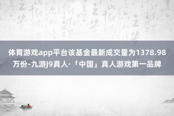体育游戏app平台该基金最新成交量为1378.98万份-九游J9真人·「中国」真人游戏第一品牌
