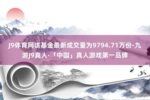 J9体育网该基金最新成交量为9794.71万份-九游J9真人·「中国」真人游戏第一品牌