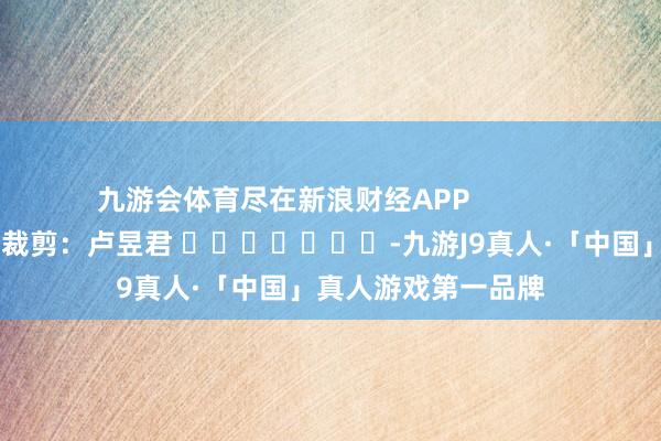 九游会体育尽在新浪财经APP 背负裁剪:卢昱君 -九游J9真人·「中国」真人游戏第一品牌