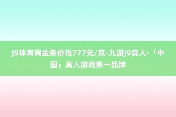 J9体育网金条价钱777元/克-九游J9真人·「中国」真人游戏第一品牌