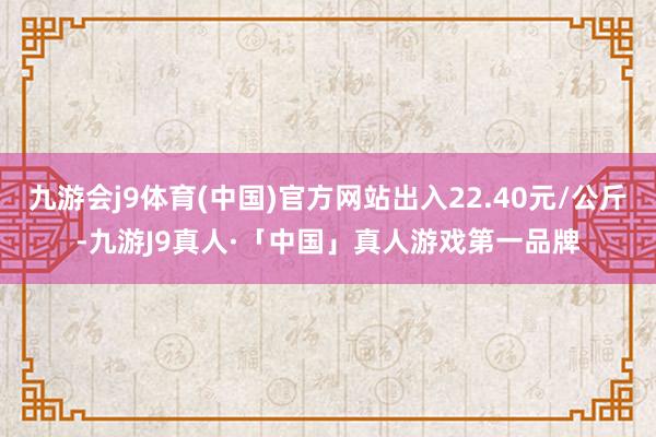 九游会j9体育(中国)官方网站出入22.40元/公斤-九游J9真人·「中国」真人游戏第一品牌