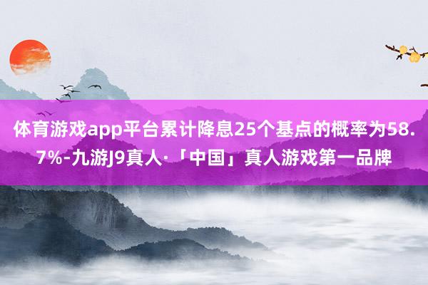 体育游戏app平台累计降息25个基点的概率为58.7%-九游J9真人·「中国」真人游戏第一品牌
