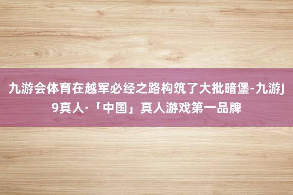 九游会体育在越军必经之路构筑了大批暗堡-九游J9真人·「中国」真人游戏第一品牌