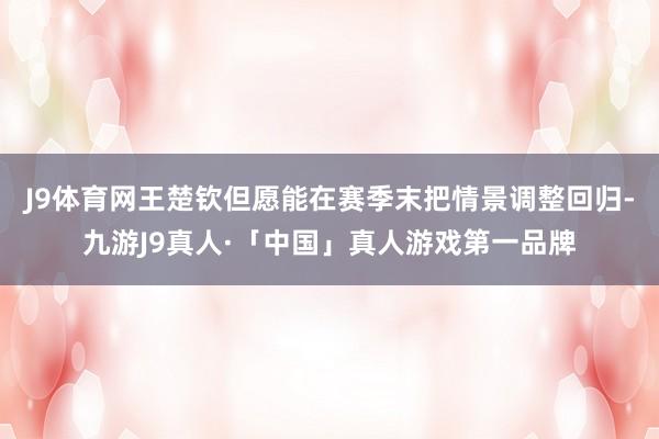 J9体育网王楚钦但愿能在赛季末把情景调整回归-九游J9真人·「中国」真人游戏第一品牌