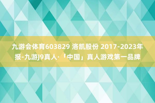 九游会体育603829 洛凯股份 2017-2023年报-九游J9真人·「中国」真人游戏第一品牌