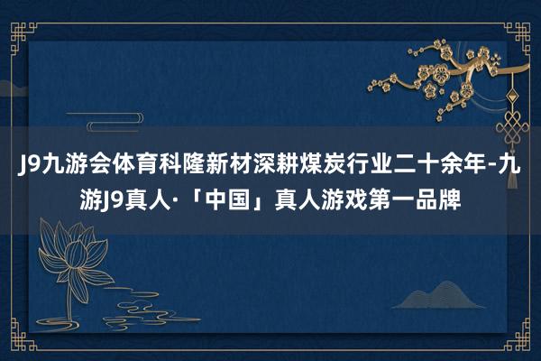 J9九游会体育科隆新材深耕煤炭行业二十余年-九游J9真人·「中国」真人游戏第一品牌
