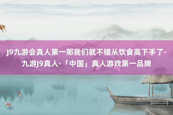 J9九游会真人第一那我们就不错从饮食高下手了-九游J9真人·「中国」真人游戏第一品牌