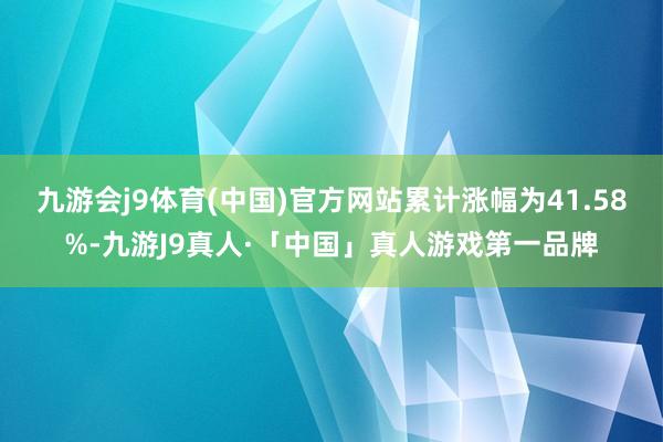 九游会j9体育(中国)官方网站累计涨幅为41.58%-九游J9真人·「中国」真人游戏第一品牌